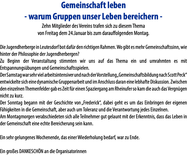 Gemeinschaft leben - warum Gruppen unser Leben bereichern - Zehn Mitglieder des Vereins trafen sich zu diesem Thema von Freitag dem 24.Januar bis zum darauffolgenden Montag. Die Jugendherberge in Leutesdorf bot dafür den richtigen Rahmen. Wo gibt es mehr Gemeinschaftssinn, wie hinter der Philosophie der Jugendherbergen? Zu Beginn der Veranstaltung stimmten wir uns auf das Thema ein und umrahmten es mit Entspannungsübungen und Gemeinschaftsspielen. Der Samstag war sehr viel arbeitsintensiver und nach der Vorstellung „Gemeinschaftsbildung nach Scott Peck“ entwickelte sich eine dynamische Gruppenarbeit und im Anschluss daran eine lebhafte Diskussion. Zwischen den einzelnen Themenfelder gab es Zeit für einen Spaziergang am Rheinufer so kam die auch das Vergnügen nicht zu kurz. Der Sonntag begann mit der Geschichte von „Frederick“, dabei geht es um das Einbringen der eigenen Fähigkeiten in die Gemeinschaft, aber auch um Toleranz und die Verantwortung jedes Einzelnen. Am Montagmorgen verabschiedeten sich alle Teilnehmer gut gelaunt mit der Erkenntnis, dass das Leben in der Gemeinschaft eine echte Bereicherung sein kann. Ein sehr gelungenes Wochenende, das einer Wiederholung bedarf, war zu Ende. Ein großes DANKESCHÖN an die Organisatorinnen