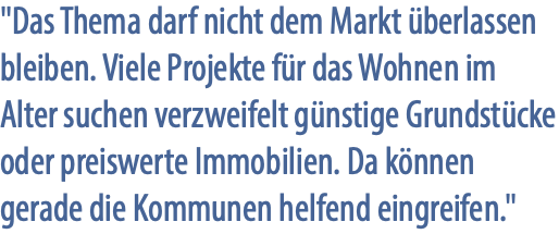 "Das Thema darf nicht dem Markt überlassen bleiben. Viele Projekte für das Wohnen im Alter suchen verzweifelt günstige Grundstücke oder preiswerte Immobilien. Da können gerade die Kommunen helfend eingreifen."