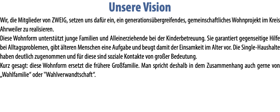 Unsere Vision Wir, die Mitglieder von ZWEIG, setzen uns dafür ein, ein generationsübergreifendes, gemeinschaftliches Wohnprojekt im Kreis Ahrweiler zu realisieren. Diese Wohnform unterstützt junge Familien und Alleinerziehende bei der Kinderbetreuung. Sie garantiert gegenseitige Hilfe bei Alltagsproblemen, gibt älteren Menschen eine Aufgabe und beugt damit der Einsamkeit im Alter vor. Die Single-Haushalte haben deutlich zugenommen und für diese sind soziale Kontakte von großer Bedeutung. Kurz gesagt: diese Wohnform ersetzt die frühere Großfamilie. Man spricht deshalb in dem Zusammenhang auch gerne von „Wahlfamilie“ oder "Wahlverwandtschaft“.