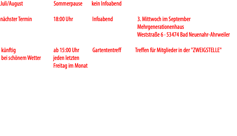 Juli/August Sommerpause kein Infoabend nächster Termin 18:00 Uhr Infoabend 3. Mittwoch im September Mehrgenerationenhaus Weststraße 6 · 53474 Bad Neuenahr-Ahrweiler künftig ab 15:00 Uhr Gartententreff Treffen für Mitglieder in der "ZWEIGSTELLE" bei schönem Wetter jeden letzten Freitag im Monat